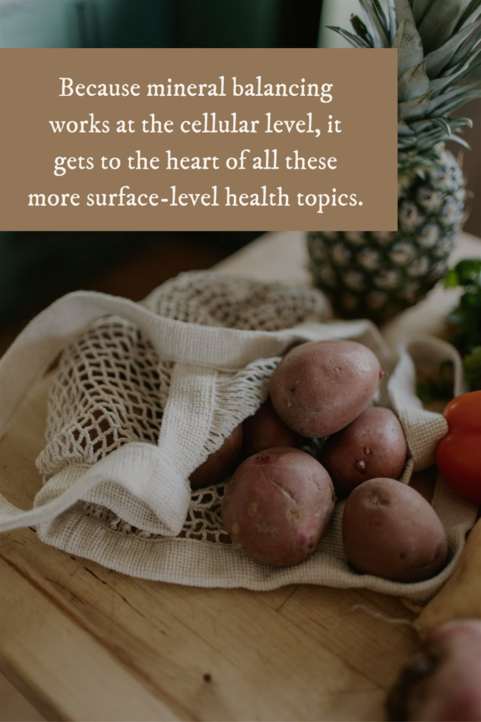 Because mineral balancing works at the cellular level, it gets to the heart of all these more surface-level health topics.